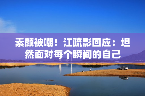 素颜被嘲！江疏影回应：坦然面对每个瞬间的自己