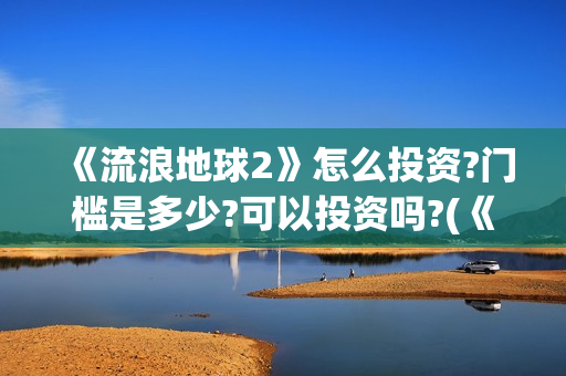 《流浪地球2》怎么投资?门槛是多少?可以投资吗?(《流浪地球2》电影)