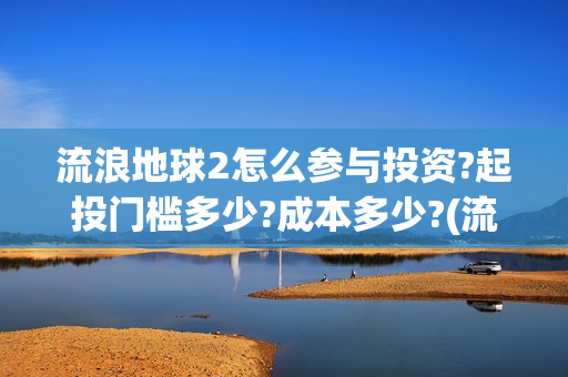 流浪地球2怎么参与投资?起投门槛多少?成本多少?(流浪地球2怎么样)