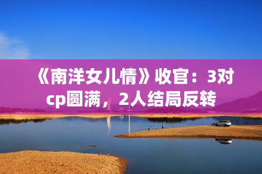 《南洋女儿情》收官：3对cp圆满，2人结局反转