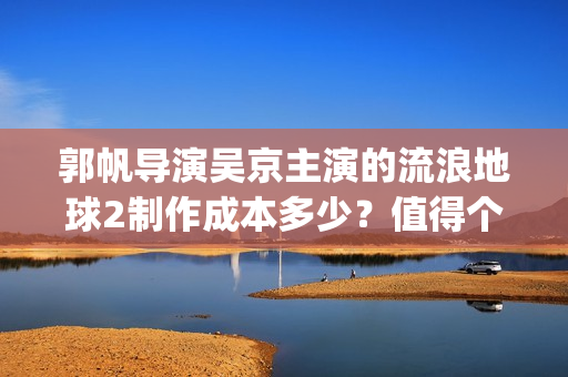 郭帆导演吴京主演的流浪地球2制作成本多少？值得个人参与投资吗？(吴京郭凡)