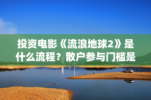 投资电影《流浪地球2》是什么流程？散户参与门槛是几万？是真的？(流浪的电影有哪些?)