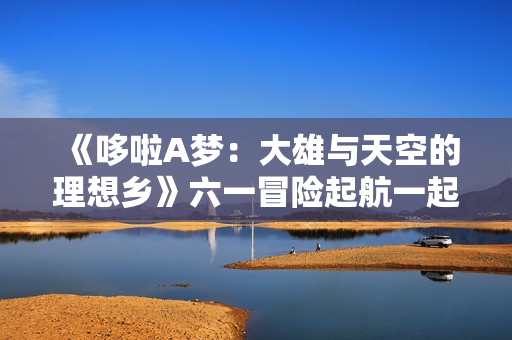 《哆啦A梦：大雄与天空的理想乡》六一冒险起航一起相约理想乡