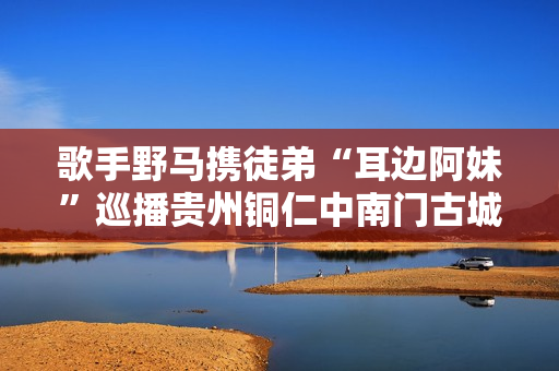 歌手野马携徒弟“耳边阿妹”巡播贵州铜仁中南门古城！