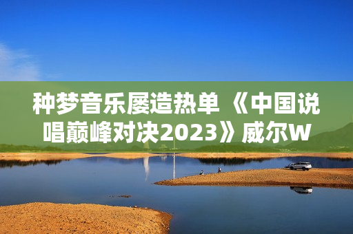 种梦音乐屡造热单 《中国说唱巅峰对决2023》威尔Will.T《临时抱佛脚》持续发酵