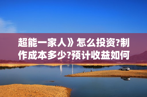 超能一家人》怎么投资?制作成本多少?预计收益如何?(超能一家人2021年1月3日)