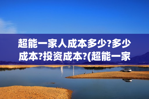超能一家人成本多少?多少成本?投资成本?(超能一家人成本多少钱)