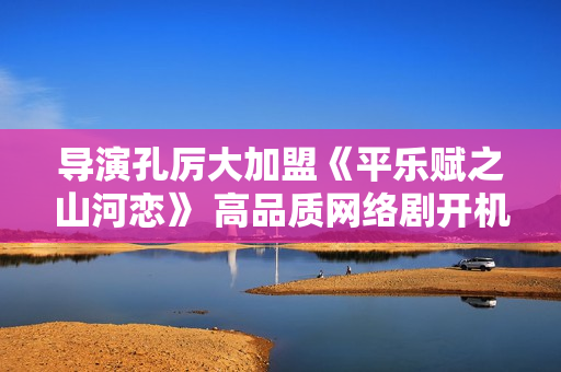 导演孔厉大加盟《平乐赋之山河恋》 高品质网络剧开机倒计时