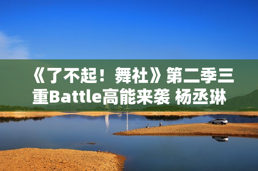 《了不起！舞社》第二季三重Battle高能来袭 杨丞琳郑秀妍直面淘汰危机！