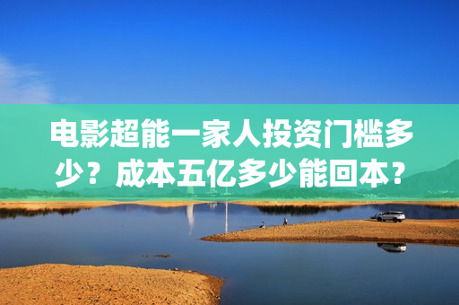 电影超能一家人投资门槛多少?成本五亿多少能回本?(电影超能一家人沈腾免费观看国语版) 电影超能一家人投资门槛多少?成本五亿多少能回本?(电影超能一家人沈腾免费观看国语版)