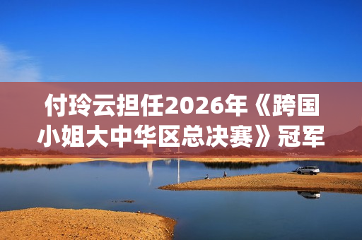 付玲云担任2026年《跨国小姐大中华区总决赛》冠军评委 国际巨星云集共启时尚盛典(付玲云照片)
