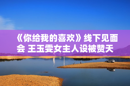 《你给我的喜欢》线下见面会 王玉雯女主人设被赞天花板