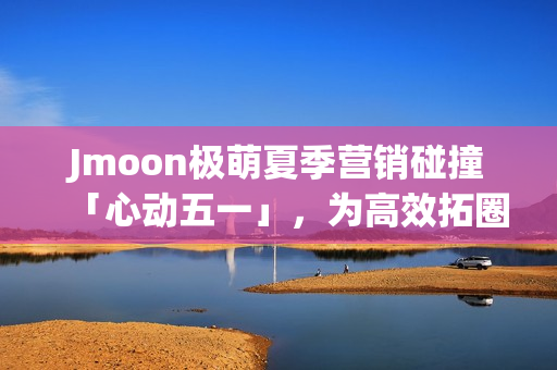 Jmoon极萌夏季营销碰撞「心动五一」，为高效拓圈给出新解法