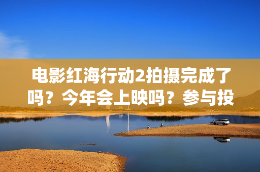 电影红海行动2拍摄完成了吗?今年会上映吗?参与投资真的能赚钱吗?(电影红海行动2图片) 电影红海行动2拍摄完成了吗?今年会上映吗?参与投资真的能赚钱吗?(电影红海行动2图片)