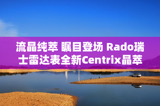 流晶纯萃 瞩目登场 Rado瑞士雷达表全新Centrix晶萃系列腕表发布会闪耀海口