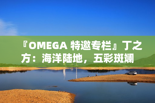 『OMEGA 特邀专栏』丁之方：海洋陆地，五彩斑斓