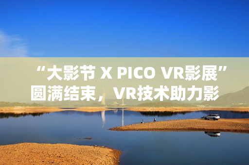 “大影节 X PICO VR影展”圆满结束，VR技术助力影视行业探索创作新可能