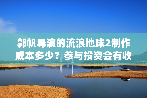 郭帆导演的流浪地球2制作成本多少？参与投资会有收益保底协议吗？(郭帆在流浪地球中演的什么角色)