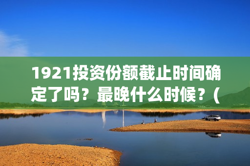 1921投资份额截止时间确定了吗？最晚什么时候？(1921投资方)