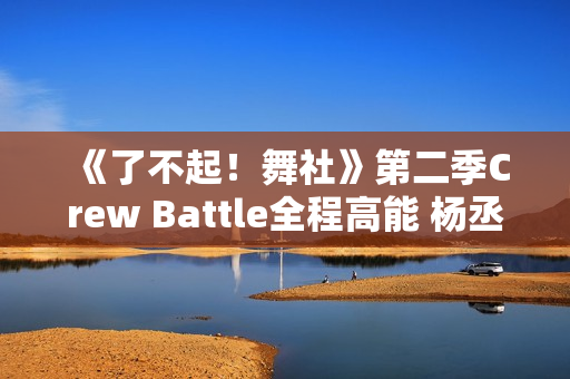 《了不起！舞社》第二季Crew Battle全程高能 杨丞琳郑秀妍高瀚宇李斯丹妮程潇燃起来了