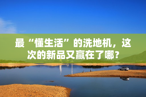 最“懂生活”的洗地机，这次的新品又赢在了哪？