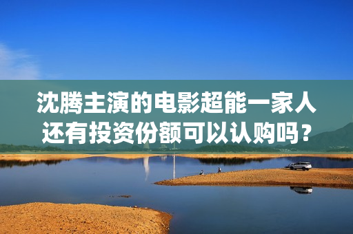 沈腾主演的电影超能一家人还有投资份额可以认购吗？和哪家公司对接？(沈腾主演的电影喜剧片有哪些)
