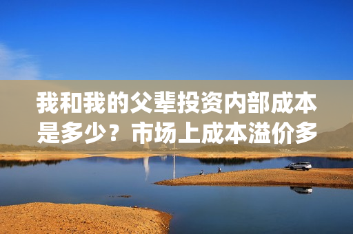 我和我的父辈投资内部成本是多少？市场上成本溢价多少？(我和我的父辈 总投资)