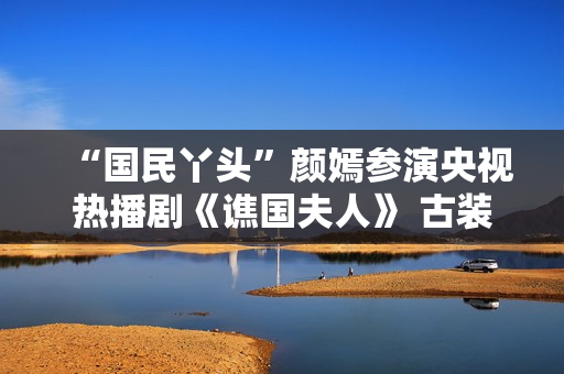 “国民丫头”颜嫣参演央视热播剧《谯国夫人》 古装小花大放异彩