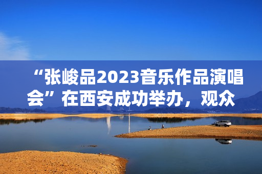 “张峻品2023音乐作品演唱会”在西安成功举办，观众称赞：视听震撼的音乐盛宴