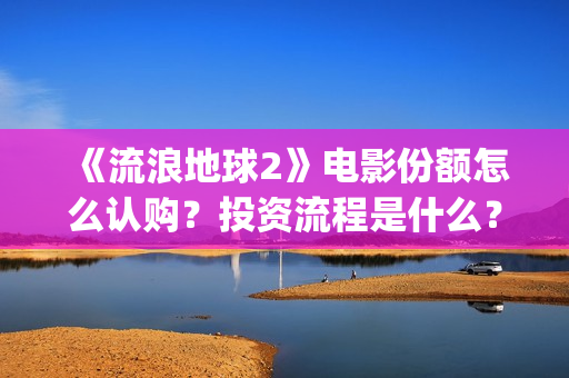《流浪地球2》电影份额怎么认购？投资流程是什么？(流浪地球2 电影)