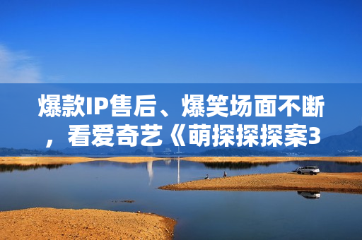 爆款IP售后、爆笑场面不断，看爱奇艺《萌探探探案3》体验快活人生