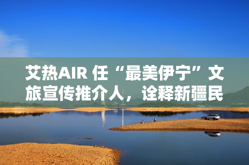 艾热AIR 任“最美伊宁”文旅宣传推介人，诠释新疆民族文化之美