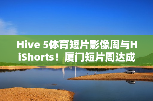 Hive 5体育短片影像周与HiShorts！厦门短片周达成战略合作