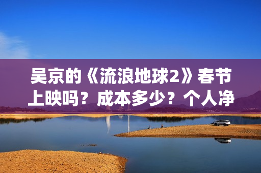 吴京的《流浪地球2》春节上映吗?成本多少?个人净收益大概有多少?(吴京流浪地球照片) 吴京的《流浪地球2》春节上映吗?成本多少?个人净收益大概有多少?(吴京流浪地球照片)