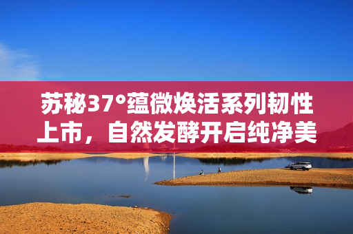 苏秘37°蕴微焕活系列韧性上市，自然发酵开启纯净美容新篇章
