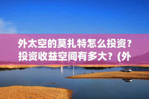 外太空的莫扎特怎么投资？投资收益空间有多大？(外太空的莫扎特免费完整版)
