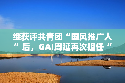 继获评共青团“国风推广人”后，GAI周延再次担任“全民推荐官”