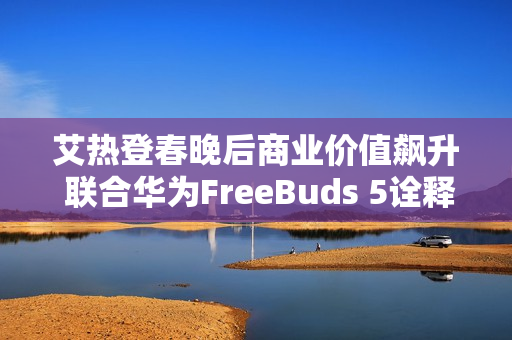 艾热登春晚后商业价值飙升 联合华为FreeBuds 5诠释《千里万里》
