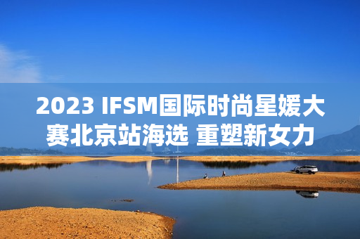 2023 IFSM国际时尚星媛大赛北京站海选 重塑新女力定义 2023 IFSM国际时尚星媛大赛北京站海选 重塑新女力定义