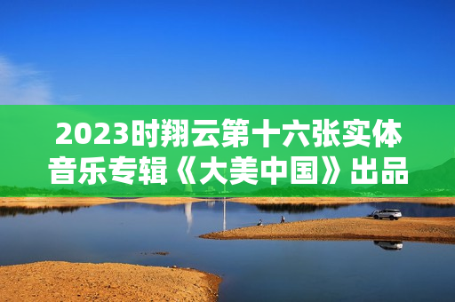 2023时翔云第十六张实体音乐专辑《大美中国》出品