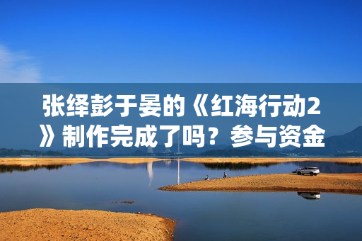 张绎彭于晏的《红海行动2》制作完成了吗?参与资金有上限吗? 张绎彭于晏的《红海行动2》制作完成了吗?参与资金有上限吗?
