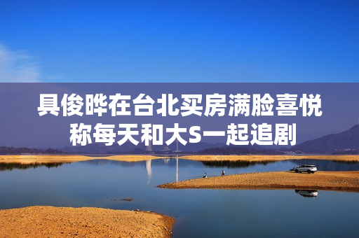 具俊晔在台北买房满脸喜悦 称每天和大S一起追剧