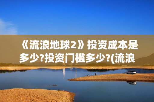 《流浪地球2》投资成本是多少?投资门槛多少?(流浪地球2免费观看完整视频高清)