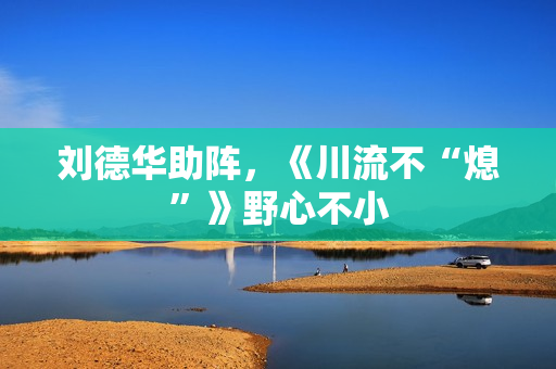 刘德华助阵，《川流不“熄”》野心不小