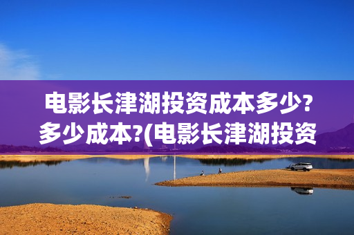 电影长津湖投资成本多少?多少成本?(电影长津湖投资公司)