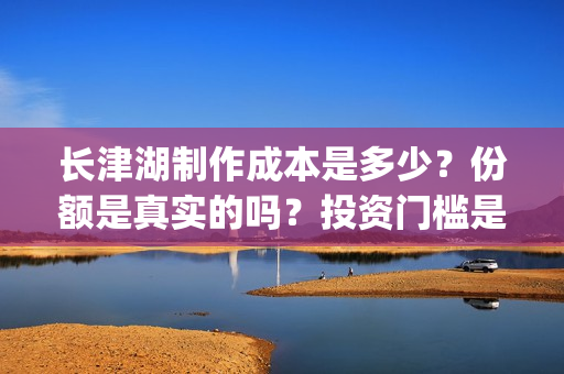 长津湖制作成本是多少？份额是真实的吗？投资门槛是多少？(长津湖制作成本多少)