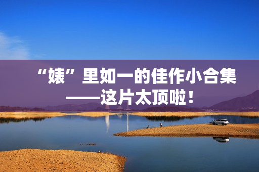 “婊”里如一的佳作小合集——这片太顶啦！