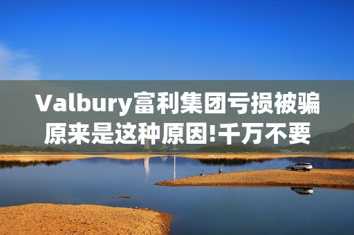 Valbury富利集团亏损被骗原来是这种原因!千万不要再上当了(富利集团董事长)