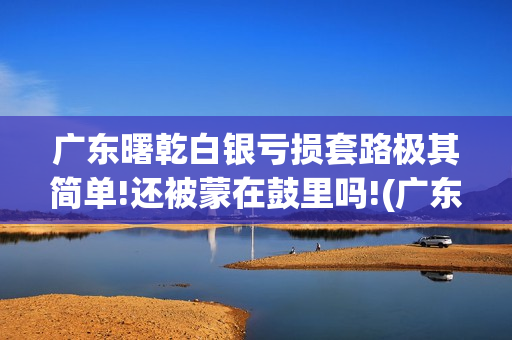 广东曙乾白银亏损套路极其简单!还被蒙在鼓里吗!(广东曙乾网络科技有限公司官网)