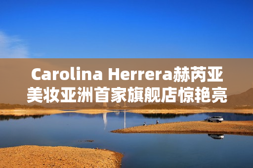 Carolina Herrera赫芮亚美妆亚洲首家旗舰店惊艳亮相南京德基广场